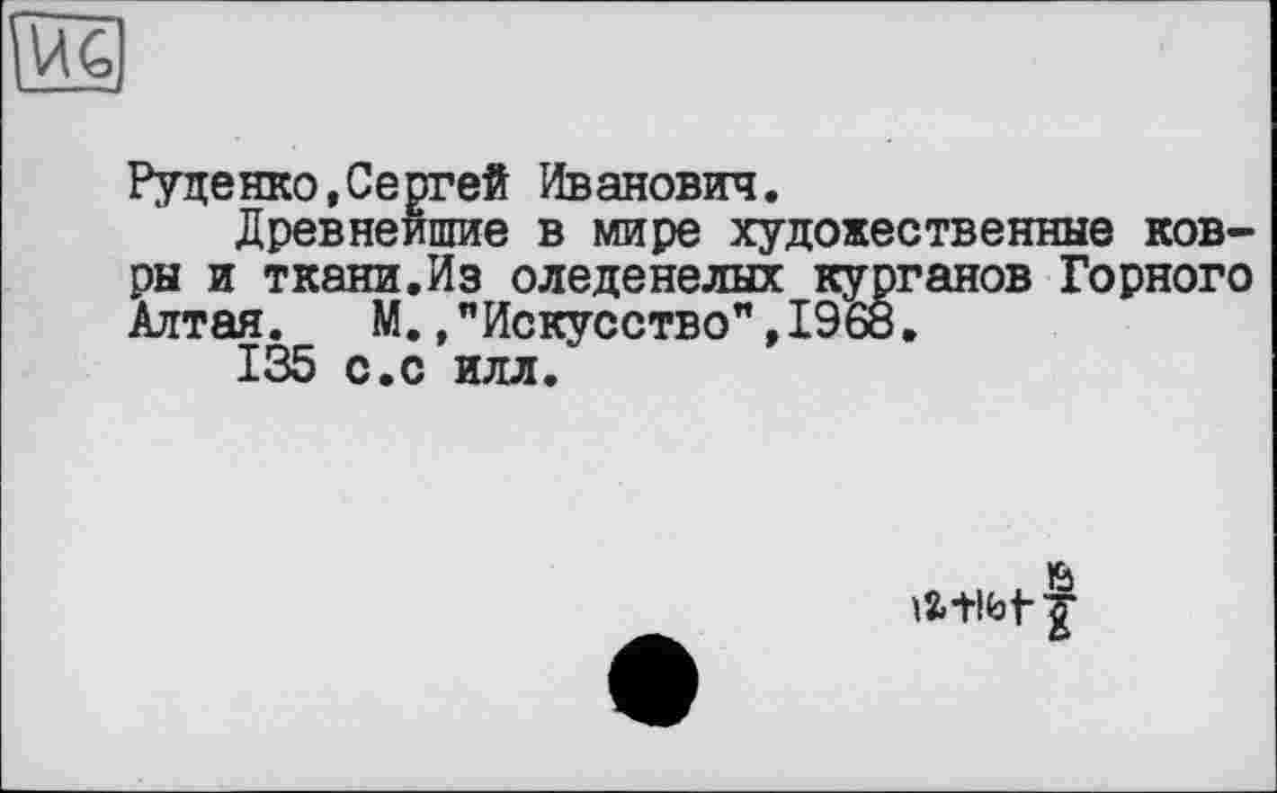 ﻿Руденко,Сергей Иванович.
Древнейшие в мире художественные ковры и ткани.Из оледенелых курганов Горного Алтая. М. /Искусство", 1968.
135 с.с илл.
